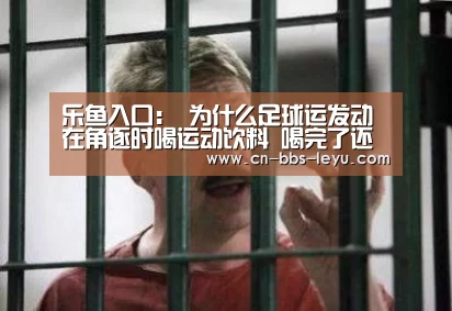 乐鱼入口:
为什么足球运发动 在角逐时喝运动饮料 喝完了还得吐出来?(图2) 乐鱼入口
